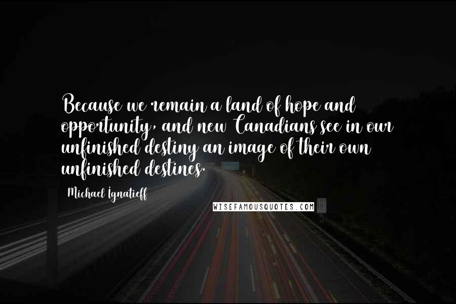 Michael Ignatieff Quotes: Because we remain a land of hope and opportunity, and new Canadians see in our unfinished destiny an image of their own unfinished destines.