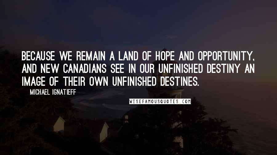 Michael Ignatieff Quotes: Because we remain a land of hope and opportunity, and new Canadians see in our unfinished destiny an image of their own unfinished destines.