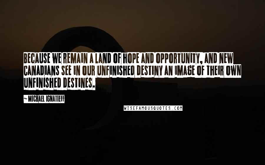 Michael Ignatieff Quotes: Because we remain a land of hope and opportunity, and new Canadians see in our unfinished destiny an image of their own unfinished destines.