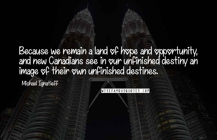 Michael Ignatieff Quotes: Because we remain a land of hope and opportunity, and new Canadians see in our unfinished destiny an image of their own unfinished destines.