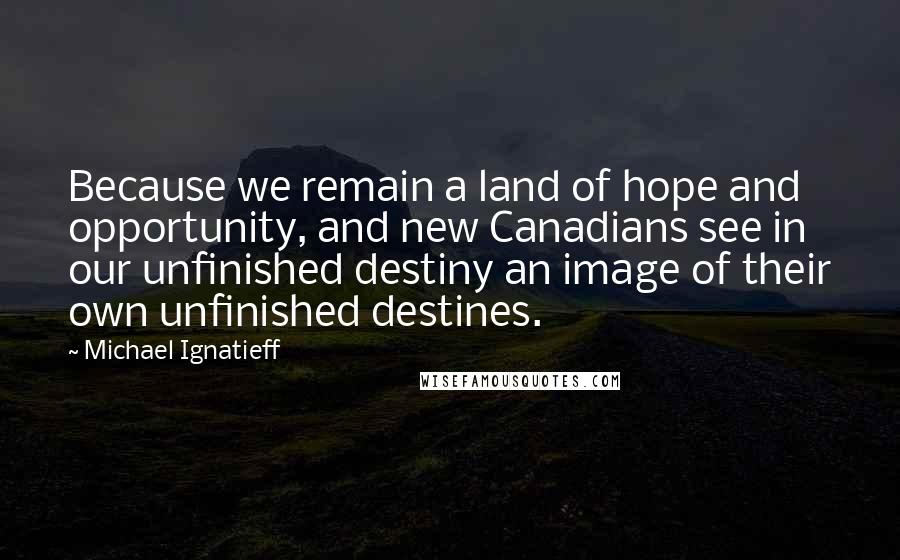 Michael Ignatieff Quotes: Because we remain a land of hope and opportunity, and new Canadians see in our unfinished destiny an image of their own unfinished destines.