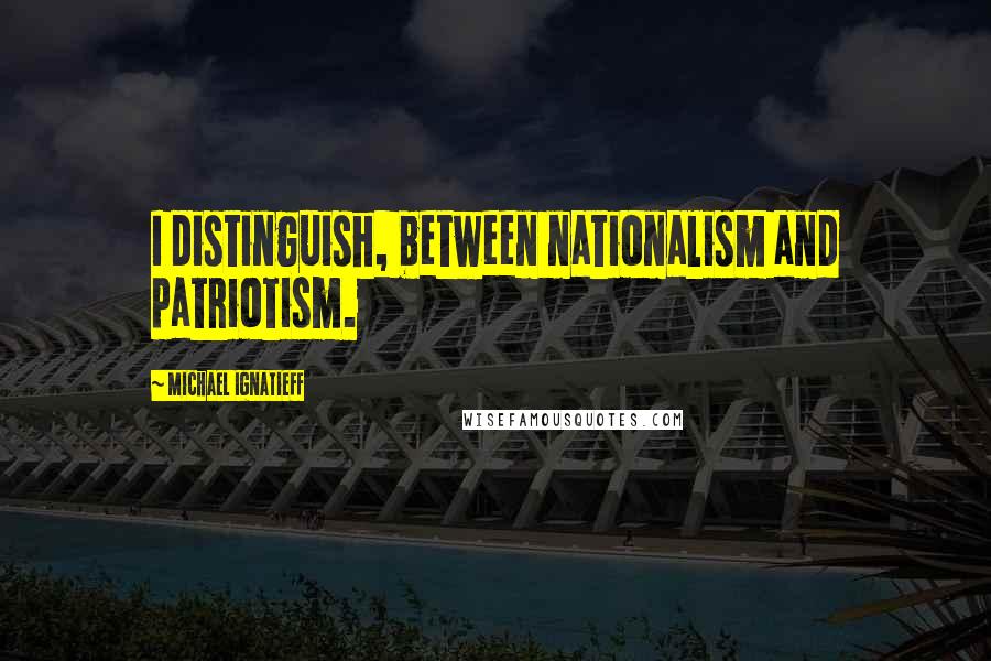 Michael Ignatieff Quotes: I distinguish, between nationalism and patriotism.