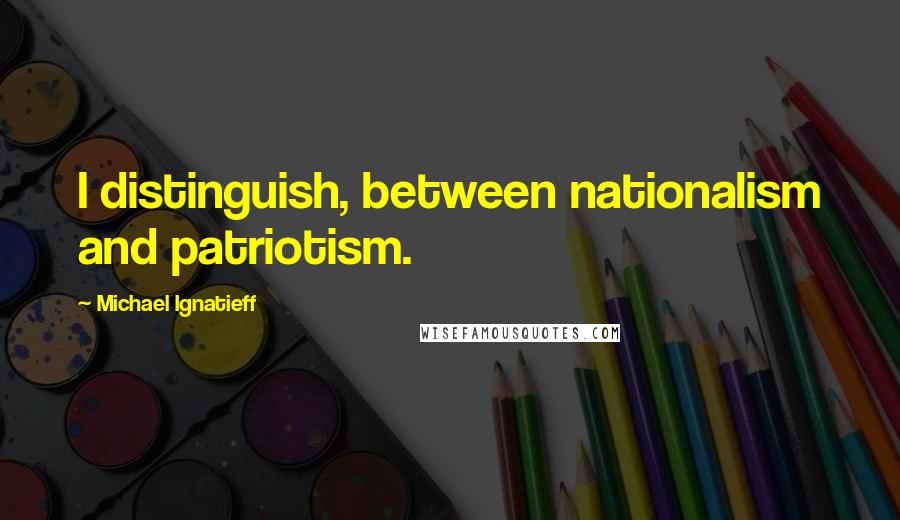 Michael Ignatieff Quotes: I distinguish, between nationalism and patriotism.