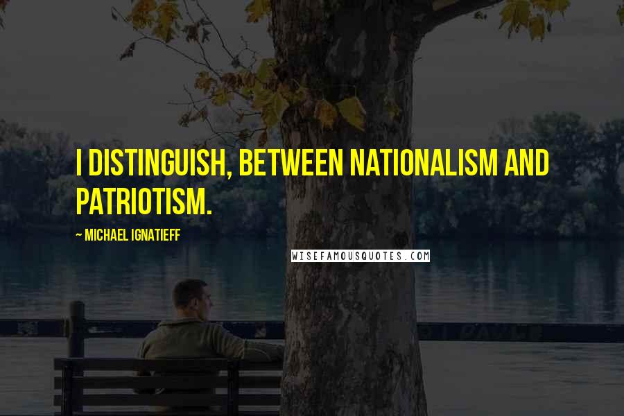 Michael Ignatieff Quotes: I distinguish, between nationalism and patriotism.