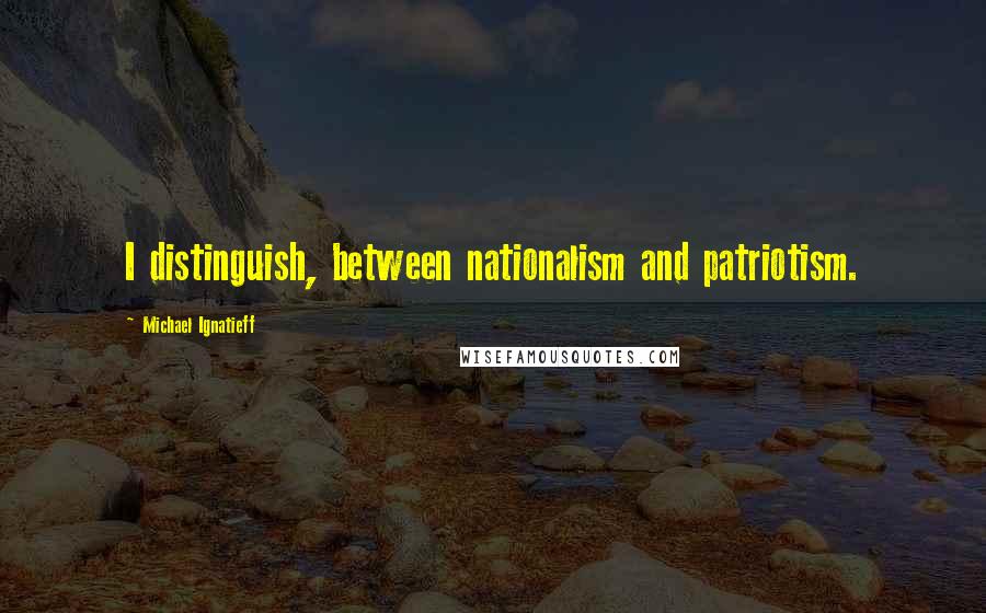 Michael Ignatieff Quotes: I distinguish, between nationalism and patriotism.