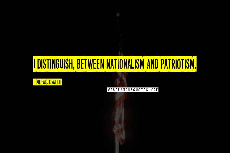 Michael Ignatieff Quotes: I distinguish, between nationalism and patriotism.