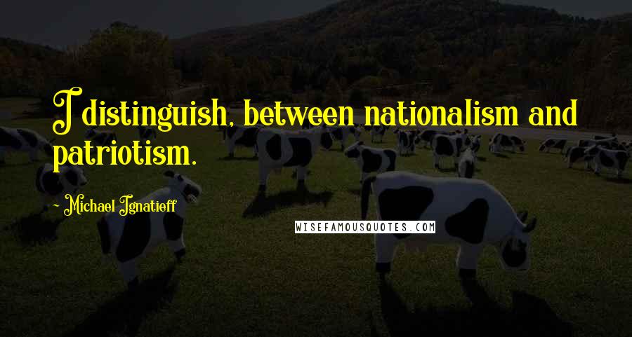 Michael Ignatieff Quotes: I distinguish, between nationalism and patriotism.