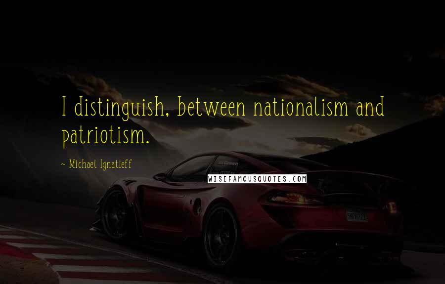 Michael Ignatieff Quotes: I distinguish, between nationalism and patriotism.