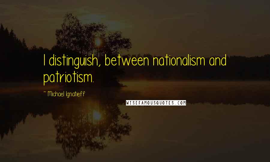 Michael Ignatieff Quotes: I distinguish, between nationalism and patriotism.