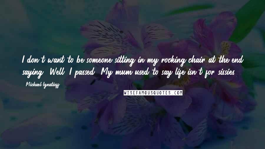 Michael Ignatieff Quotes: I don't want to be someone sitting in my rocking chair at the end saying, 'Well, I passed.' My mum used to say life isn't for sissies.