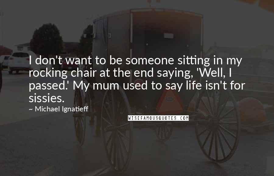 Michael Ignatieff Quotes: I don't want to be someone sitting in my rocking chair at the end saying, 'Well, I passed.' My mum used to say life isn't for sissies.