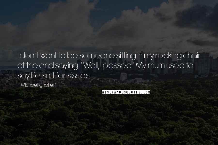 Michael Ignatieff Quotes: I don't want to be someone sitting in my rocking chair at the end saying, 'Well, I passed.' My mum used to say life isn't for sissies.