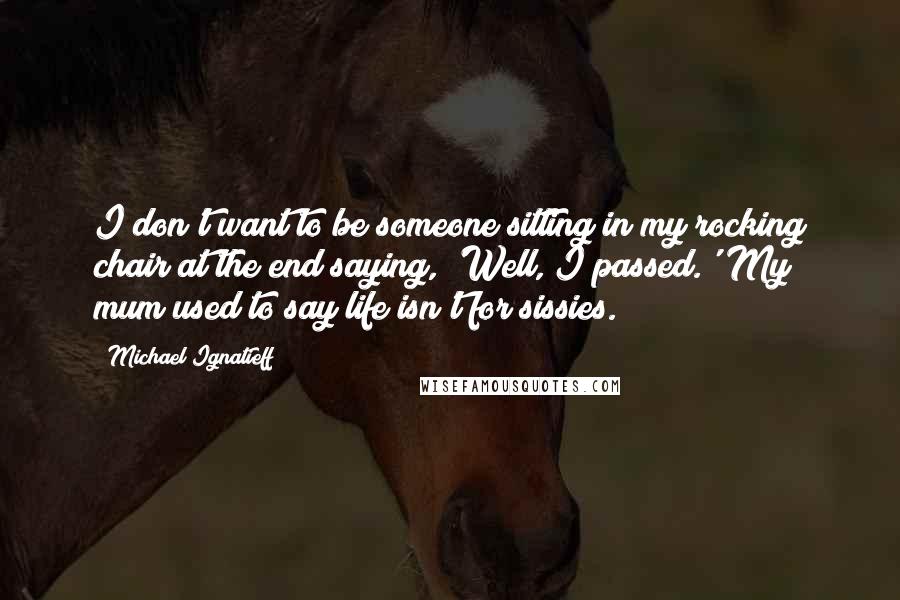 Michael Ignatieff Quotes: I don't want to be someone sitting in my rocking chair at the end saying, 'Well, I passed.' My mum used to say life isn't for sissies.