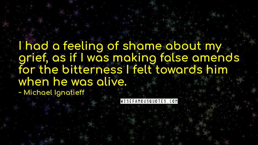 Michael Ignatieff Quotes: I had a feeling of shame about my grief, as if I was making false amends for the bitterness I felt towards him when he was alive.