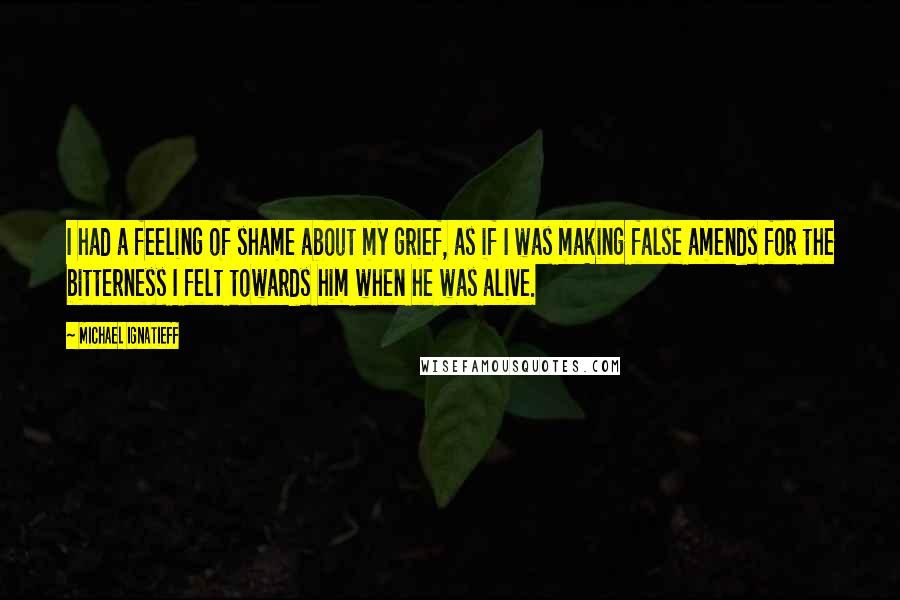 Michael Ignatieff Quotes: I had a feeling of shame about my grief, as if I was making false amends for the bitterness I felt towards him when he was alive.