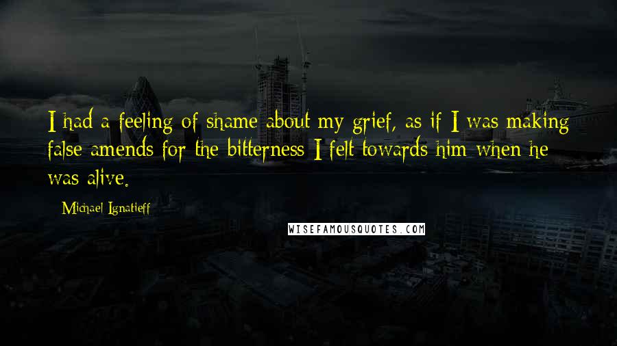 Michael Ignatieff Quotes: I had a feeling of shame about my grief, as if I was making false amends for the bitterness I felt towards him when he was alive.