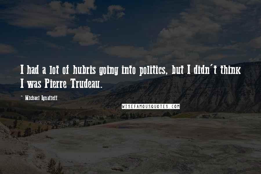 Michael Ignatieff Quotes: I had a lot of hubris going into politics, but I didn't think I was Pierre Trudeau.