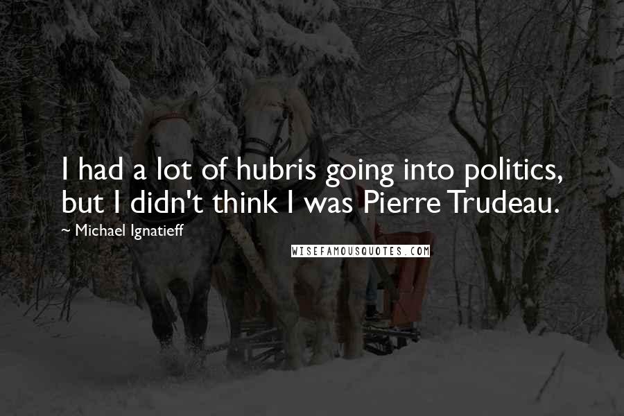 Michael Ignatieff Quotes: I had a lot of hubris going into politics, but I didn't think I was Pierre Trudeau.