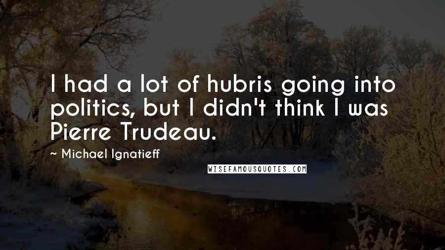 Michael Ignatieff Quotes: I had a lot of hubris going into politics, but I didn't think I was Pierre Trudeau.