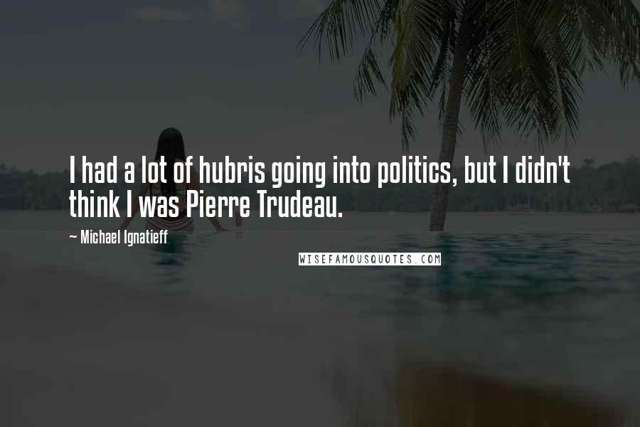 Michael Ignatieff Quotes: I had a lot of hubris going into politics, but I didn't think I was Pierre Trudeau.