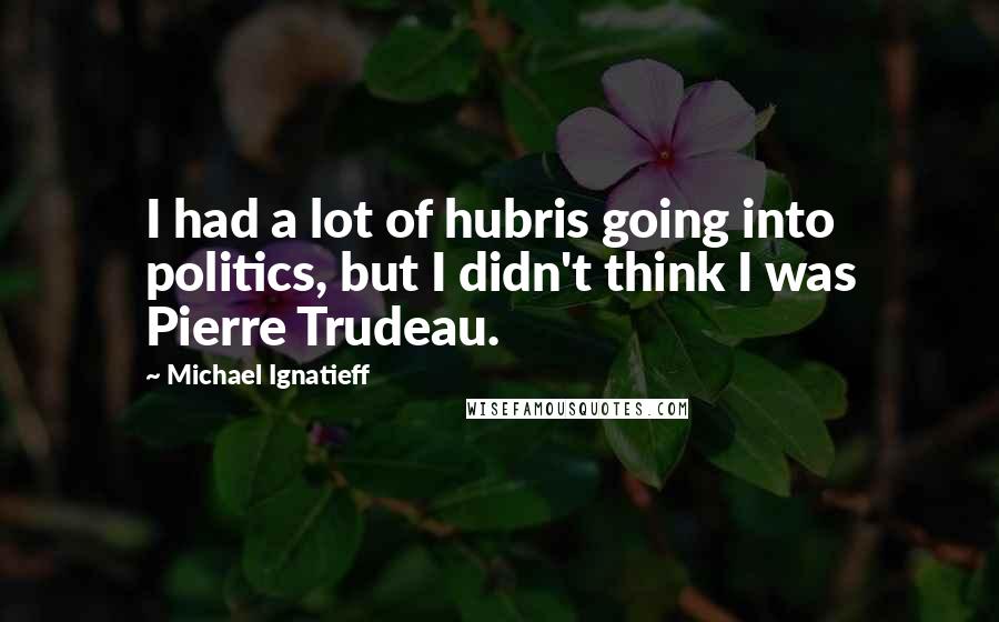 Michael Ignatieff Quotes: I had a lot of hubris going into politics, but I didn't think I was Pierre Trudeau.