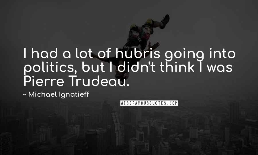 Michael Ignatieff Quotes: I had a lot of hubris going into politics, but I didn't think I was Pierre Trudeau.