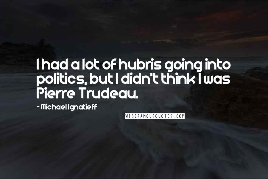 Michael Ignatieff Quotes: I had a lot of hubris going into politics, but I didn't think I was Pierre Trudeau.