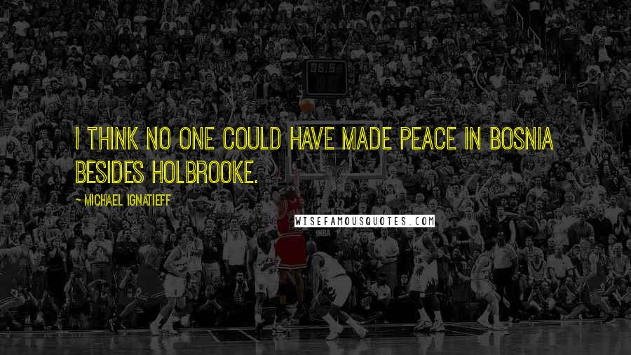 Michael Ignatieff Quotes: I think no one could have made peace in Bosnia besides Holbrooke.