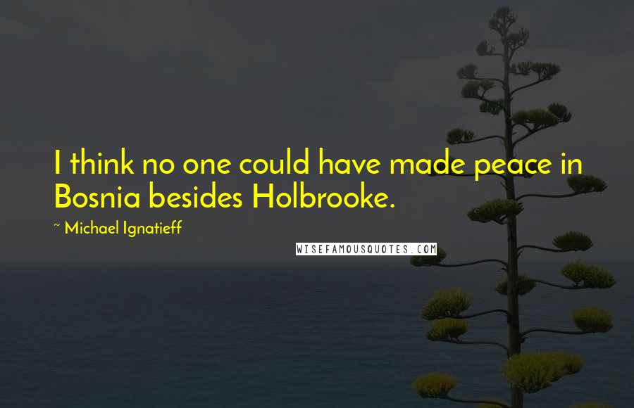 Michael Ignatieff Quotes: I think no one could have made peace in Bosnia besides Holbrooke.