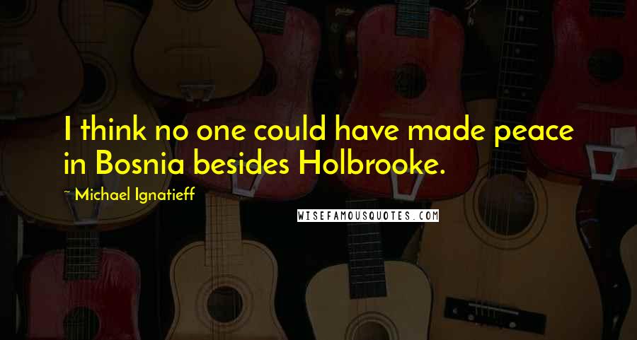 Michael Ignatieff Quotes: I think no one could have made peace in Bosnia besides Holbrooke.