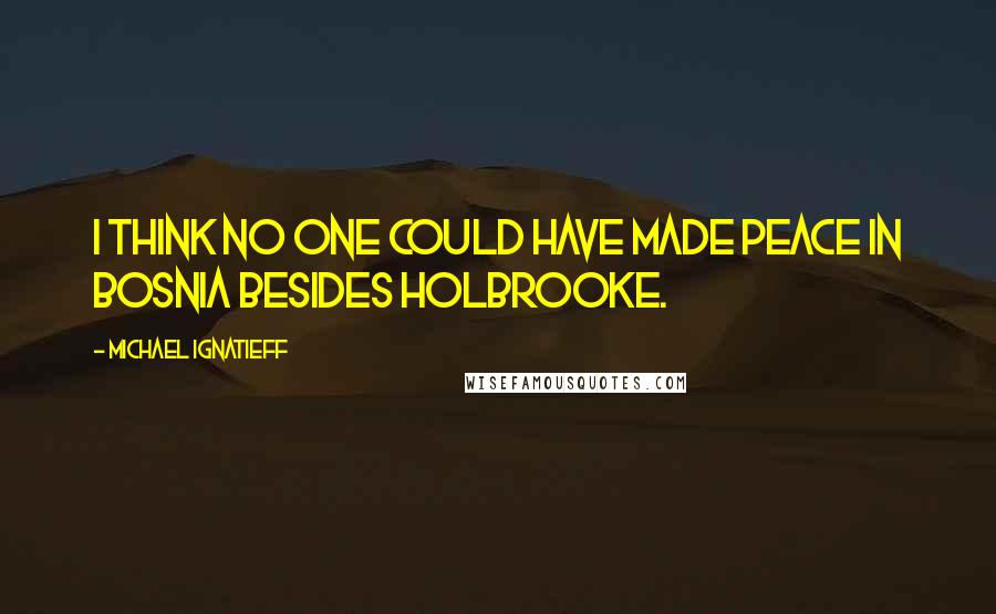 Michael Ignatieff Quotes: I think no one could have made peace in Bosnia besides Holbrooke.