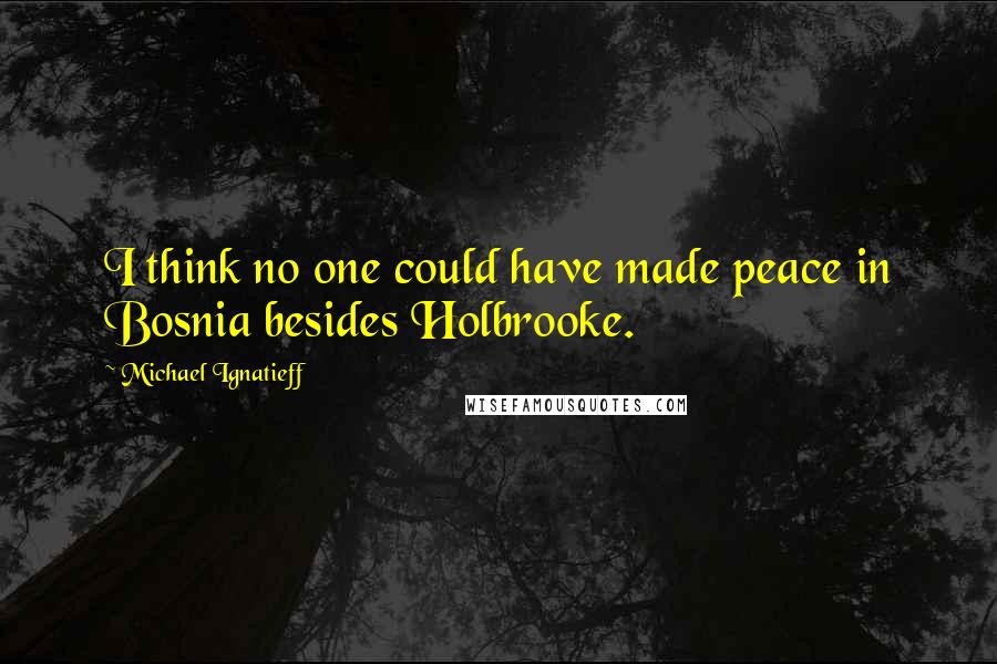 Michael Ignatieff Quotes: I think no one could have made peace in Bosnia besides Holbrooke.