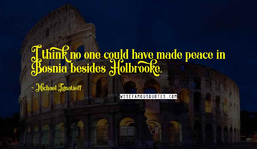 Michael Ignatieff Quotes: I think no one could have made peace in Bosnia besides Holbrooke.