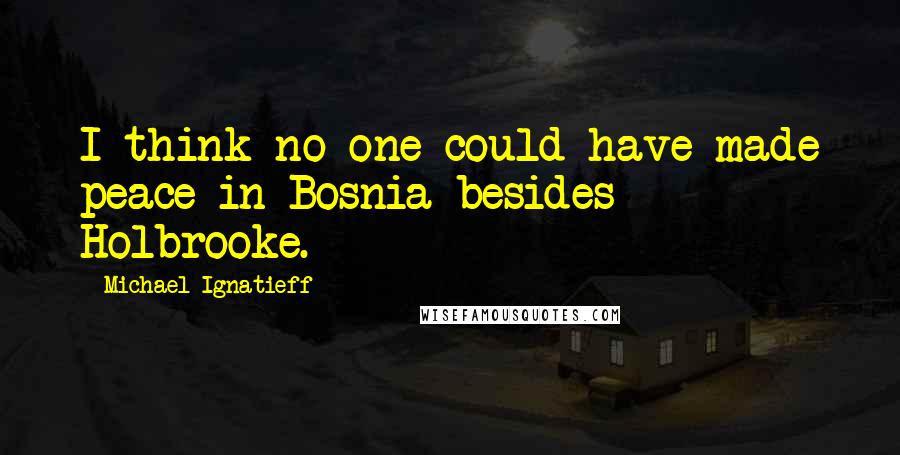 Michael Ignatieff Quotes: I think no one could have made peace in Bosnia besides Holbrooke.