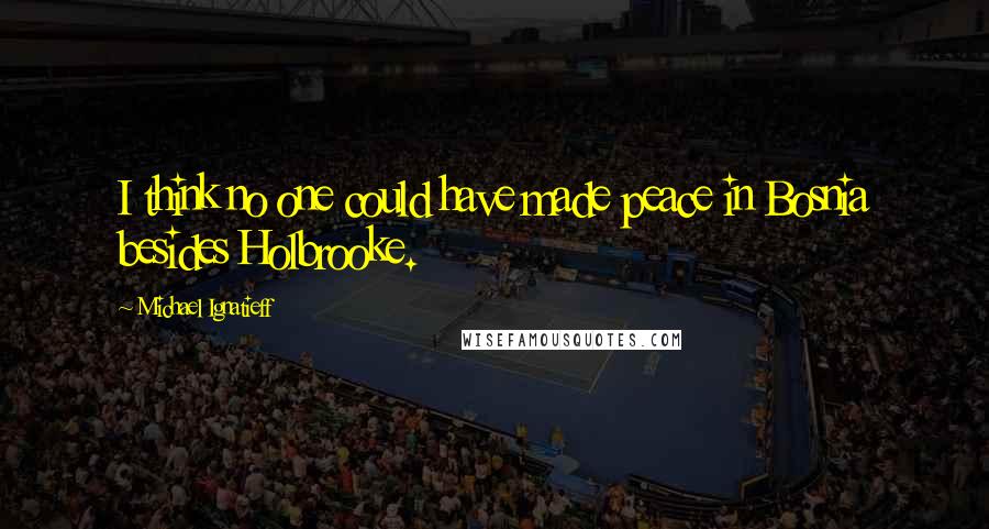 Michael Ignatieff Quotes: I think no one could have made peace in Bosnia besides Holbrooke.