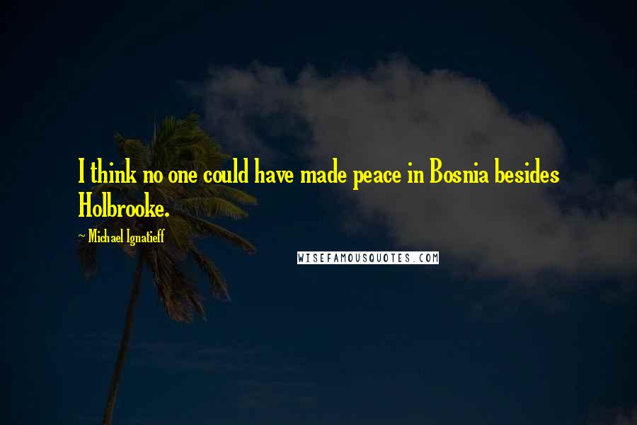 Michael Ignatieff Quotes: I think no one could have made peace in Bosnia besides Holbrooke.