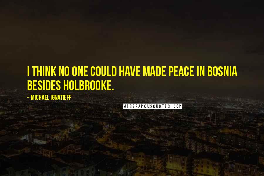Michael Ignatieff Quotes: I think no one could have made peace in Bosnia besides Holbrooke.