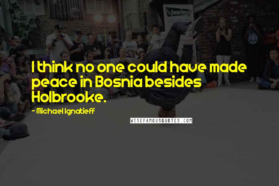 Michael Ignatieff Quotes: I think no one could have made peace in Bosnia besides Holbrooke.