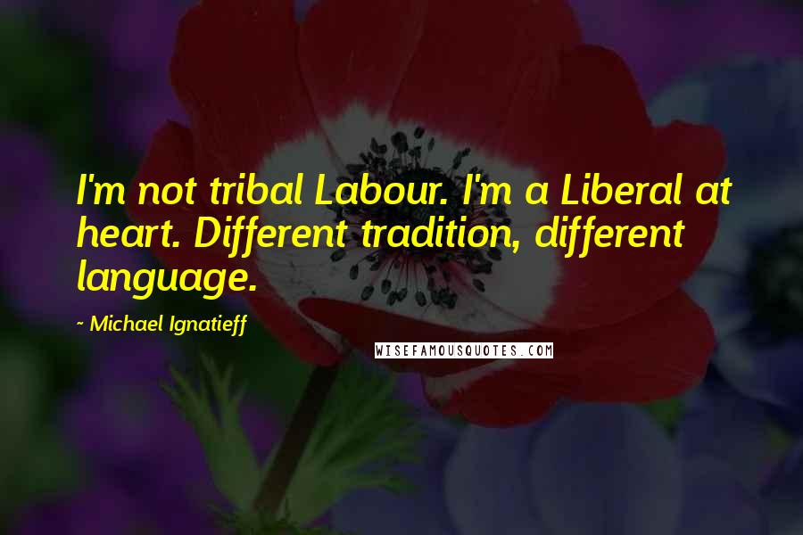 Michael Ignatieff Quotes: I'm not tribal Labour. I'm a Liberal at heart. Different tradition, different language.