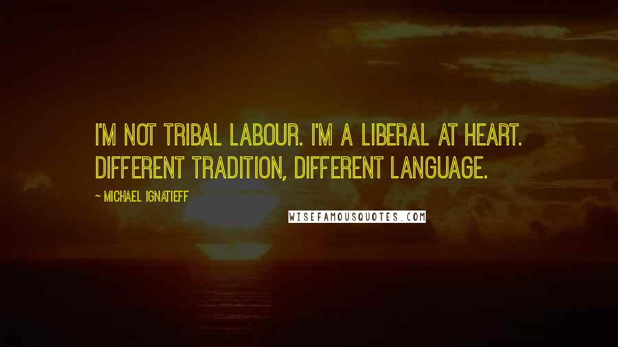 Michael Ignatieff Quotes: I'm not tribal Labour. I'm a Liberal at heart. Different tradition, different language.