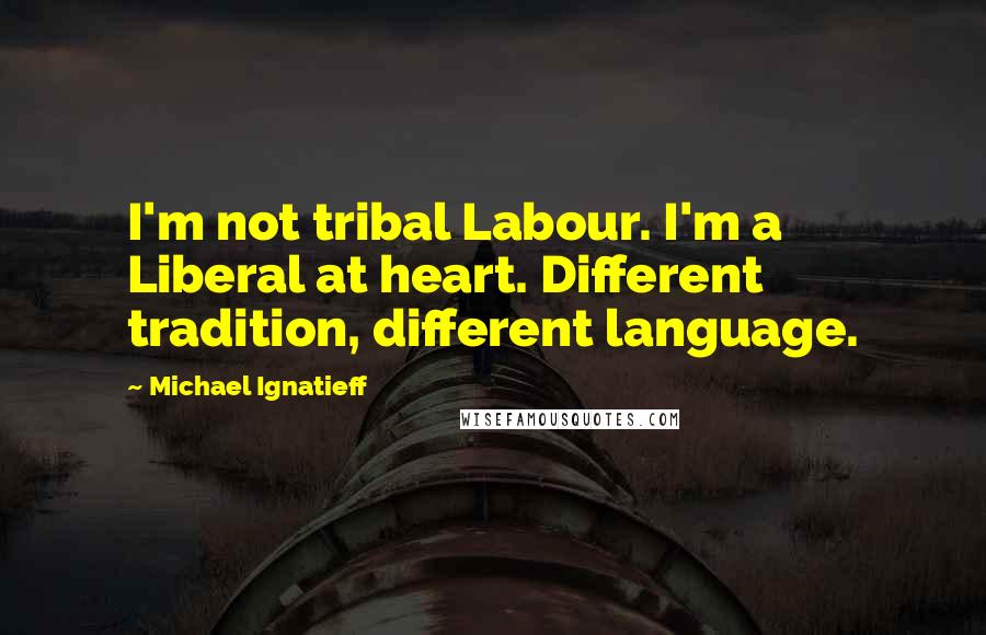 Michael Ignatieff Quotes: I'm not tribal Labour. I'm a Liberal at heart. Different tradition, different language.