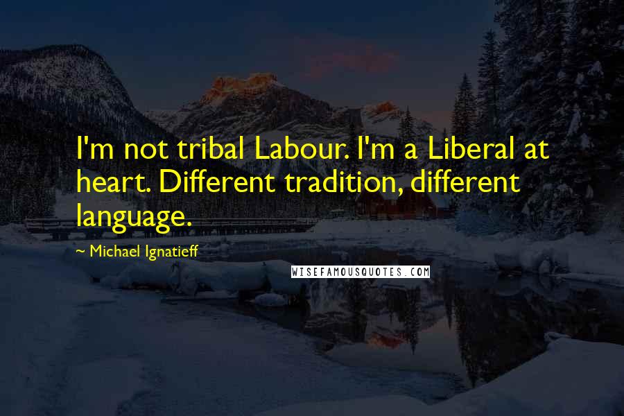 Michael Ignatieff Quotes: I'm not tribal Labour. I'm a Liberal at heart. Different tradition, different language.