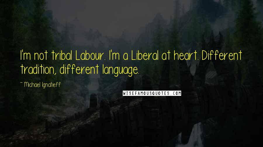 Michael Ignatieff Quotes: I'm not tribal Labour. I'm a Liberal at heart. Different tradition, different language.