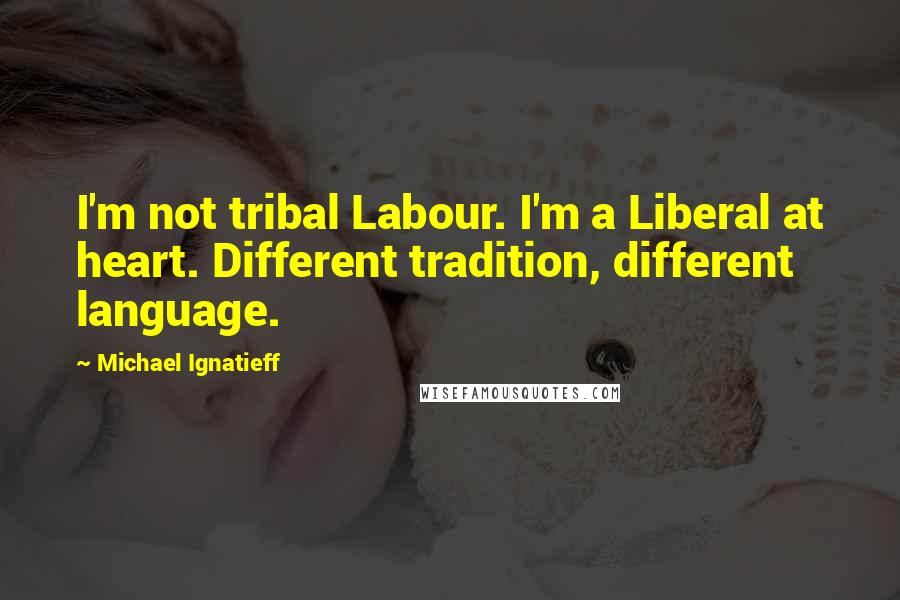 Michael Ignatieff Quotes: I'm not tribal Labour. I'm a Liberal at heart. Different tradition, different language.