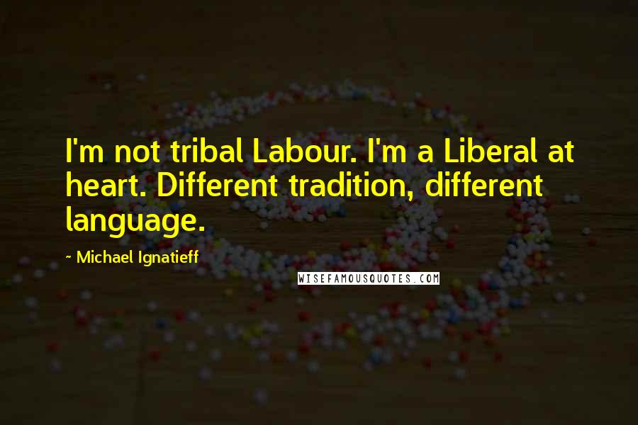 Michael Ignatieff Quotes: I'm not tribal Labour. I'm a Liberal at heart. Different tradition, different language.