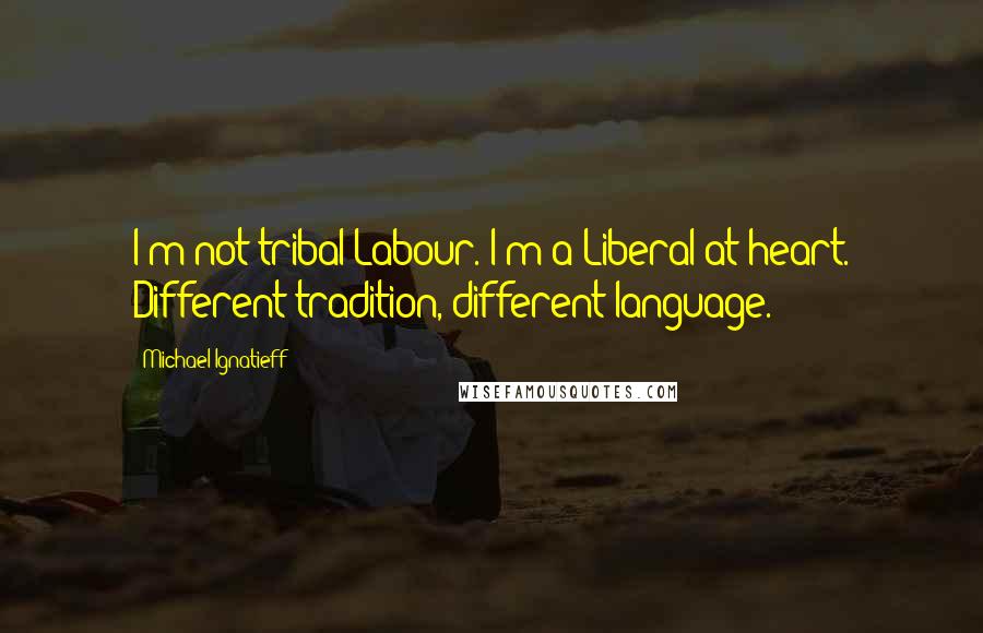 Michael Ignatieff Quotes: I'm not tribal Labour. I'm a Liberal at heart. Different tradition, different language.