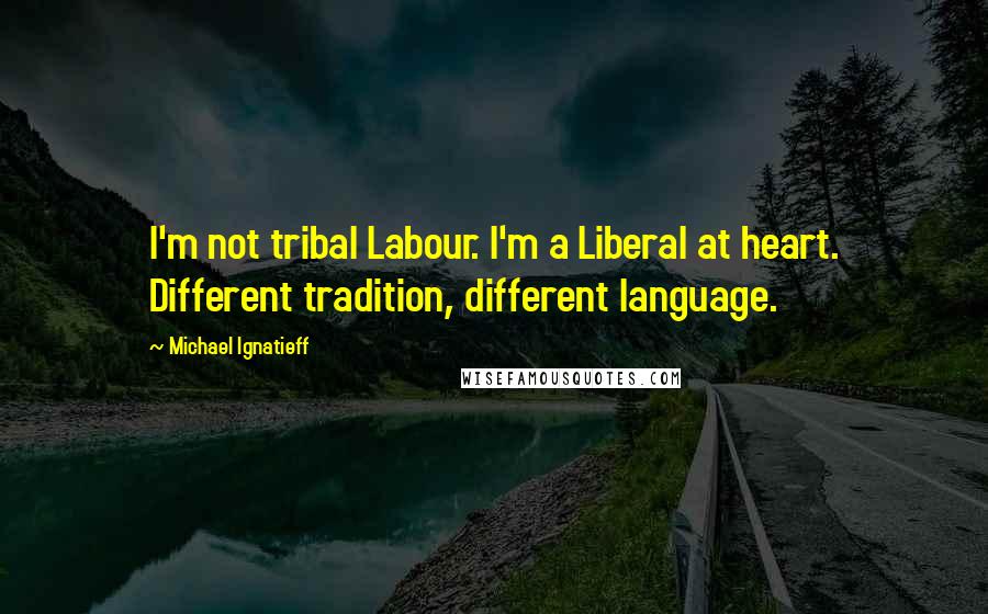 Michael Ignatieff Quotes: I'm not tribal Labour. I'm a Liberal at heart. Different tradition, different language.