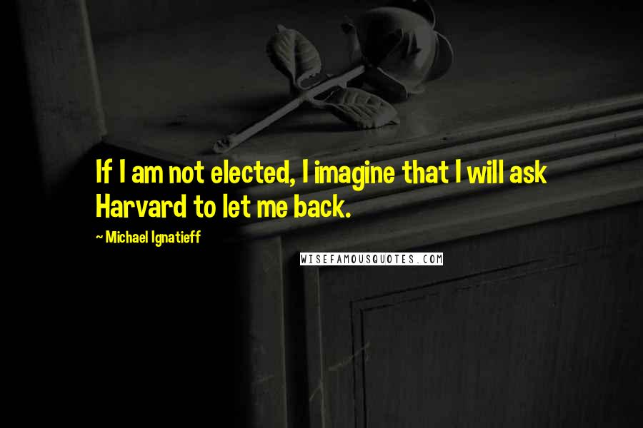 Michael Ignatieff Quotes: If I am not elected, I imagine that I will ask Harvard to let me back.