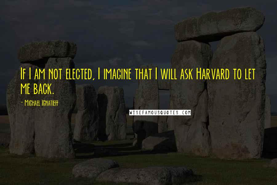 Michael Ignatieff Quotes: If I am not elected, I imagine that I will ask Harvard to let me back.