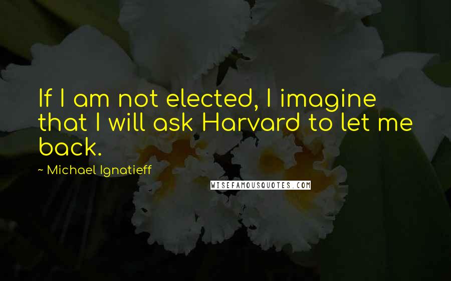 Michael Ignatieff Quotes: If I am not elected, I imagine that I will ask Harvard to let me back.